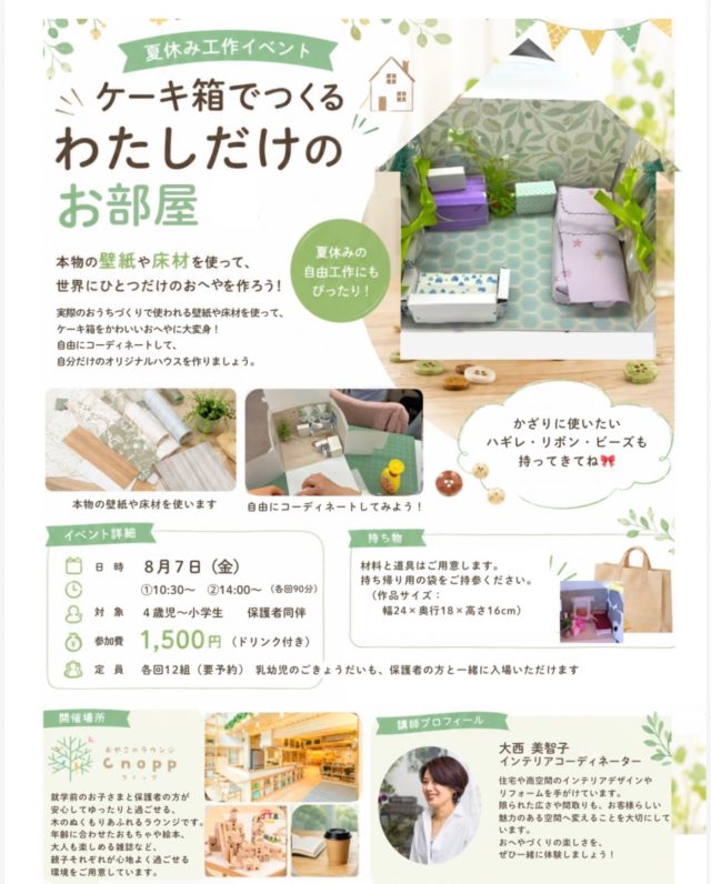 ・
ケーキ箱でつくる私だけのお部屋🏠

本物の壁紙や床材を使って、世界に一つだけのお部屋を作ろう！

実際のお家づくりで使われる壁紙や床材を使い、ケーキ箱を可愛いお部屋に変身させます。

好きな壁紙や床材を選んで自由にコーディネート、家具や小物を飾りながら、自分だけのオリジナルルームを完成させましょう♪

インテリアが好きなお子様はもちろん、工作が好きなお子様にもおススメです☆
夏休みの思い出や自由研究・工作にもぴったりですよ♪

【イベント内容】
日程：2026.8月7日（金）
時間：10:30~12:00 
  14:00~15:30 
  各回90分)

対象：4歳児~小学生
　　　（必ず保護者同伴でお願いいたします。）
＊乳幼児のご兄弟も保護者の方と一緒に入場できます。
定員：各回12組（要予約）

参加費：1500円（ドリンク付き）

持ち物：・作品を持ち帰る袋（幅24㎝×奥行18㎝×高さ16㎝以上のサイズ）
　　　　・飾りに使いたいハギレ・リボン・ビーズ・ボタン・レースなど
＊材料・道具はすべてこちらでご用意いたします。

講師
インテリアコーディネーター
大西美智子

住宅や店舗デザインに携わる現役インテリアコーディネーターが、本物の壁紙や床材を使ったお部屋作りを楽しくサポートします。
初めてのお子様でも安心してご参加いただけます。

ご予約方法：HPかInstagramのの予約フォームからお願いいたします。
＊ご兄弟の方も一緒に入場される場合は、予約の備考欄に、来られるお子様のお名前・生年月日をご記入お願いいたします。

皆様のお越しをお待ちしております☺️

#おやこのラウンジCnopp#お部屋づくり#夏の工作研究#自由研究