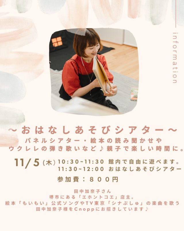 ・
11月のCnoppは、いつもと少し違う特別な時間♪

堺市にある絵本屋さん「エホントコエ」店主
田中加奈子さんをお迎えして、
パネルシアターや絵本の読み聞かせ、ウクレレの弾き歌いなどを親子で楽しめます☺️

絵本の世界に入り込んだり、歌に合わせて一緒に楽しんだり♪

親子でぜひ楽しい時間をお過ごしくださいね☺️♡

日時：１１月５日（木）
10:30~11:30 Cnoppでゆっくり遊んでいただけます。
11:30~12:00 おはなしあそびシアター
参加費：８００円（施設利用料込み）
定員：１０組
予約方法：おやこのラウンジCnoooのHPまたはInstagramの予約ページからご予約頂けます。
予約開始日：10月9日（金）12:30〜

＊イベントの参加にはご予約が必要です。
*10:30~11:30は館内でお過ごしいただけますが、公演のためいつもと玩具や配置が異なる場合がございますのでご理解・ご了承ください。

「絵本が好き」「親子で楽しみたい」
そんな方もぜひ遊びに来てくださいね。

〜田中加奈子さん〜
堺市にある絵本屋さん「エホントコエ」店主
大手百貨店他、関西を中心に親子向けイベントに数多く出演中です🎵
絵本「もいもい」公式ソング歌唱やTV東京「シナぷしゅ」のパンシリーズ歌唱されています🎵
また、キッズ演劇、表現教育の先生・ボイストレーナーもされていて絵本を読んでくださるお声も歌のお声も本当に素敵です☺️

ぜひ加奈子さんの世界にみなさんで入り込みましょう🎵

#田中加奈子#エホントコエ#おやこのラウンジ#コラボイベント#クノップ