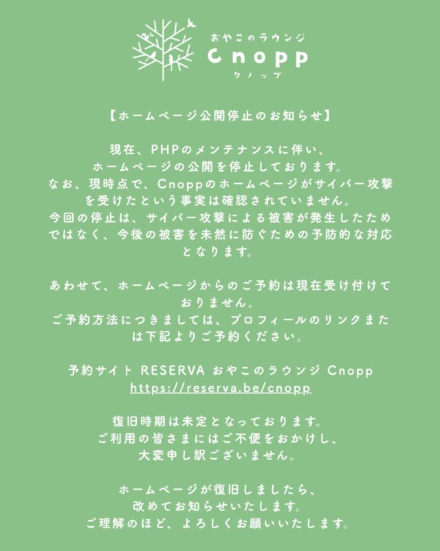 ・
【ホームページ公開停止のお知らせ】

現在、PHPのメンテナンスに伴い、ホームページの公開を停止しております。
なお、現時点で、Cnoppのホームページがサイバー攻撃を受けたという事実は確認されていません。
今回の停止は、サイバー攻撃による被害が発生したためではなく、今後の被害を未然に防ぐための予防的な対応となります。

あわせて、ホームページからのご予約は現在受け付けておりません。
ご予約方法につきましては、プロフィールのリンクまたは下記よりご予約ください。

予約サイト RESERVA  おやこのラウンジ Cnopp
https://reserva.be/cnopp

復旧時期は未定となっております。
ご利用の皆さまにはご不便をおかけし、大変申し訳ございません。

ホームページが復旧しましたら、改めてお知らせいたします。
ご理解のほど、よろしくお願いいたします。

#おやこのラウンジCnopp#尼崎の遊び場#HPの不具合#立花愛の園幼稚園